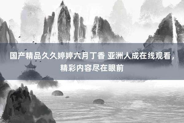 国产精品久久婷婷六月丁香 亚洲人成在线观看，精彩内容尽在眼前