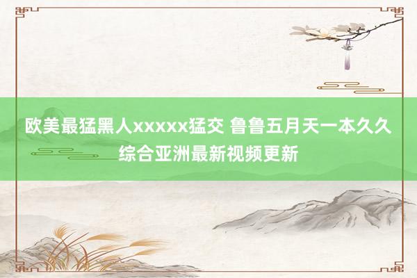 欧美最猛黑人xxxxx猛交 鲁鲁五月天一本久久综合亚洲最新视频更新