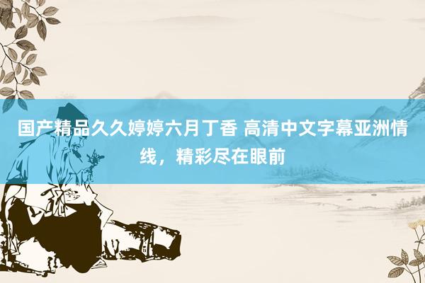 国产精品久久婷婷六月丁香 高清中文字幕亚洲情线，精彩尽在眼前