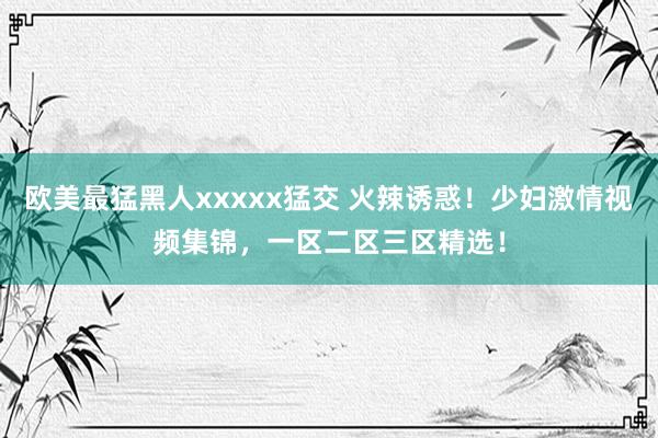 欧美最猛黑人xxxxx猛交 火辣诱惑！少妇激情视频集锦，一区二区三区精选！