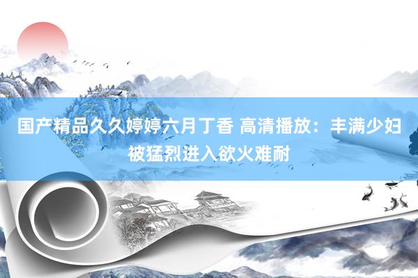 国产精品久久婷婷六月丁香 高清播放：丰满少妇被猛烈进入欲火难耐