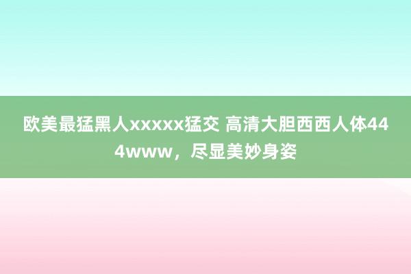 欧美最猛黑人xxxxx猛交 高清大胆西西人体444www，尽显美妙身姿
