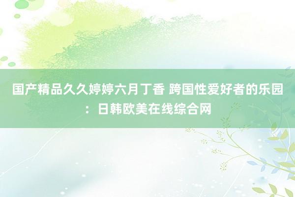 国产精品久久婷婷六月丁香 跨国性爱好者的乐园：日韩欧美在线综合网