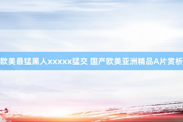 欧美最猛黑人xxxxx猛交 国产欧美亚洲精品A片赏析