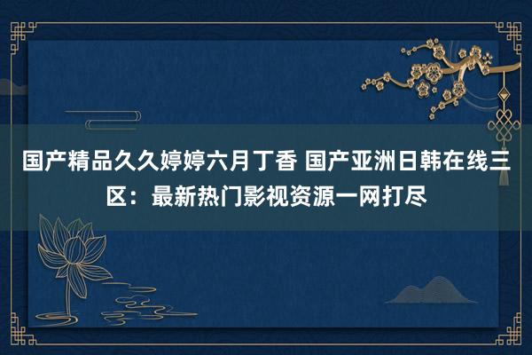 国产精品久久婷婷六月丁香 国产亚洲日韩在线三区：最新热门影视资源一网打尽