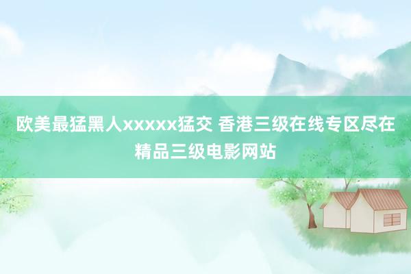 欧美最猛黑人xxxxx猛交 香港三级在线专区尽在精品三级电影网站
