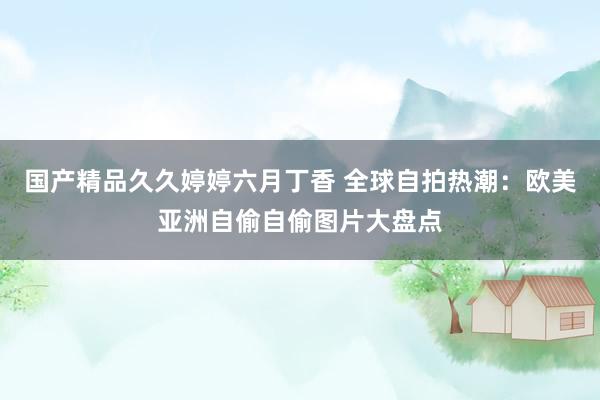 国产精品久久婷婷六月丁香 全球自拍热潮：欧美亚洲自偷自偷图片大盘点