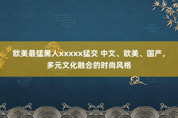 欧美最猛黑人xxxxx猛交 中文、欧美、国产，多元文化融合的时尚风格