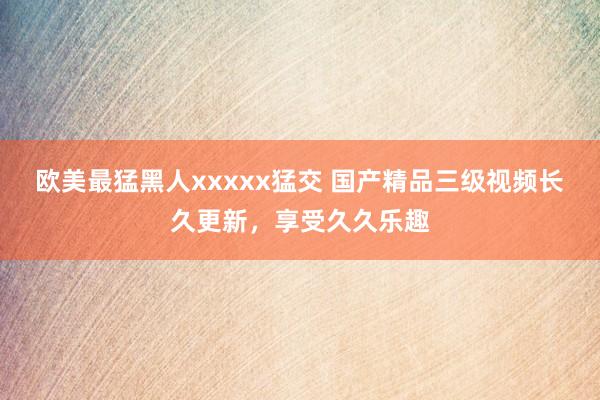 欧美最猛黑人xxxxx猛交 国产精品三级视频长久更新，享受久久乐趣