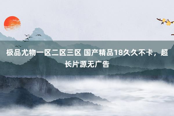 极品尤物一区二区三区 国产精品18久久不卡，超长片源无广告