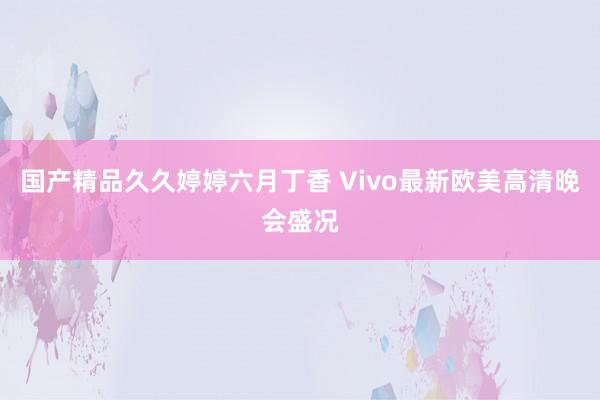 国产精品久久婷婷六月丁香 Vivo最新欧美高清晚会盛况