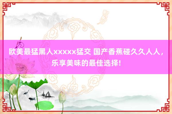 欧美最猛黑人xxxxx猛交 国产香蕉碰久久人人，乐享美味的最佳选择!