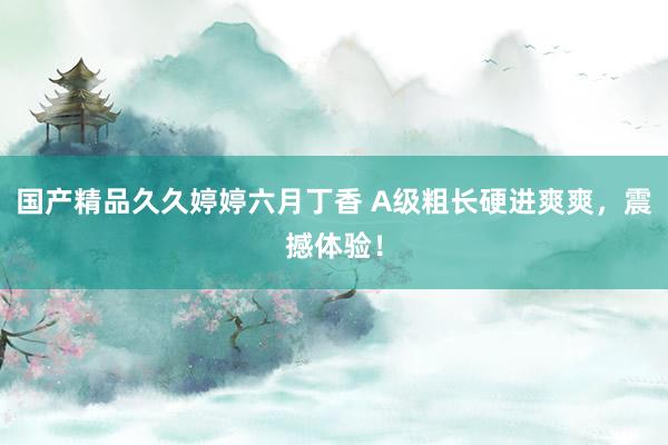 国产精品久久婷婷六月丁香 A级粗长硬进爽爽，震撼体验！
