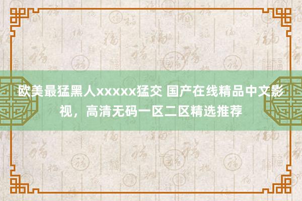 欧美最猛黑人xxxxx猛交 国产在线精品中文影视，高清无码一区二区精选推荐