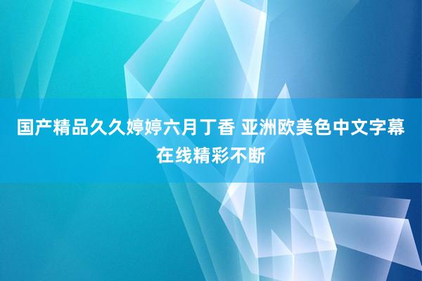 国产精品久久婷婷六月丁香 亚洲欧美色中文字幕在线精彩不断