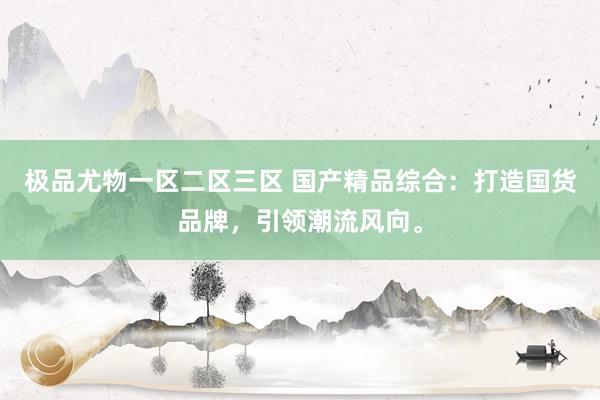 极品尤物一区二区三区 国产精品综合：打造国货品牌，引领潮流风向。