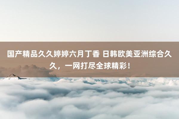 国产精品久久婷婷六月丁香 日韩欧美亚洲综合久久，一网打尽全球精彩！