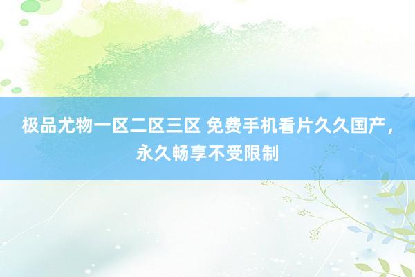 极品尤物一区二区三区 免费手机看片久久国产，永久畅享不受限制