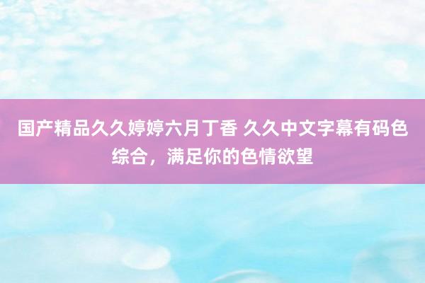 国产精品久久婷婷六月丁香 久久中文字幕有码色综合，满足你的色情欲望