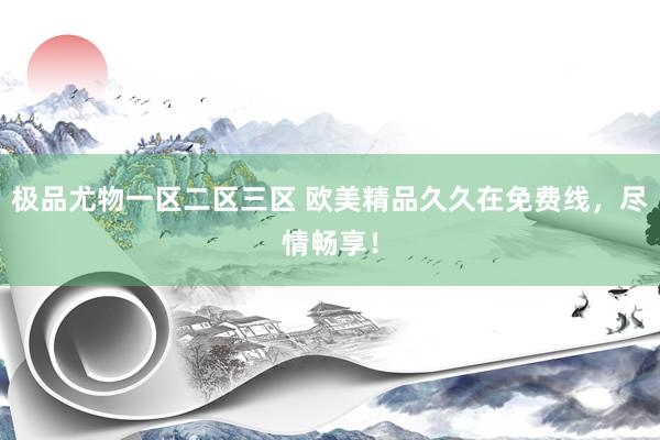 极品尤物一区二区三区 欧美精品久久在免费线，尽情畅享！