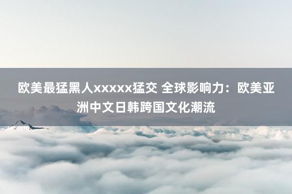 欧美最猛黑人xxxxx猛交 全球影响力：欧美亚洲中文日韩跨国文化潮流