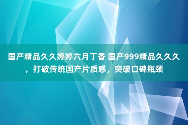 国产精品久久婷婷六月丁香 国产999精品久久久，打破传统国产片质感，突破口碑瓶颈