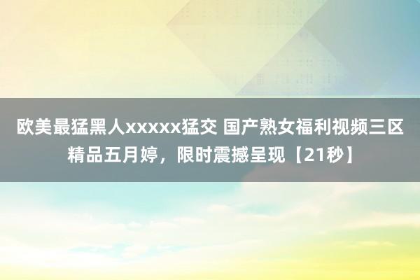 欧美最猛黑人xxxxx猛交 国产熟女福利视频三区精品五月婷，限时震撼呈现【21秒】