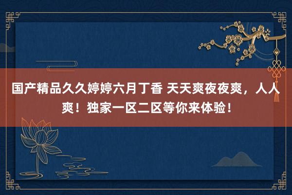 国产精品久久婷婷六月丁香 天天爽夜夜爽，人人爽！独家一区二区等你来体验！