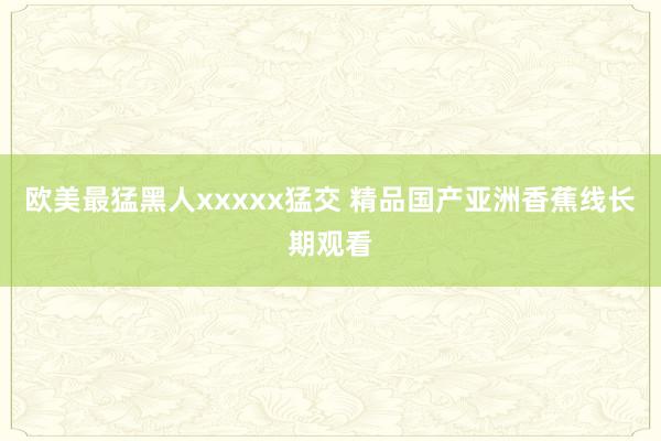 欧美最猛黑人xxxxx猛交 精品国产亚洲香蕉线长期观看