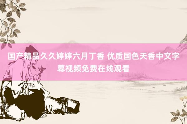 国产精品久久婷婷六月丁香 优质国色天香中文字幕视频免费在线观看