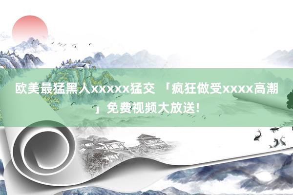 欧美最猛黑人xxxxx猛交 「疯狂做受xxxx高潮」免费视频大放送!