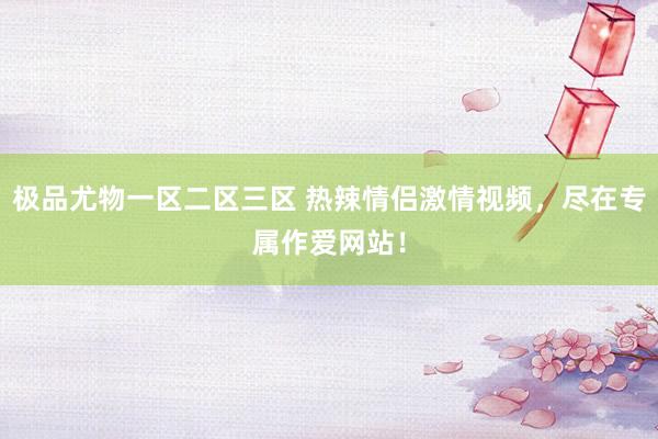 极品尤物一区二区三区 热辣情侣激情视频，尽在专属作爱网站！