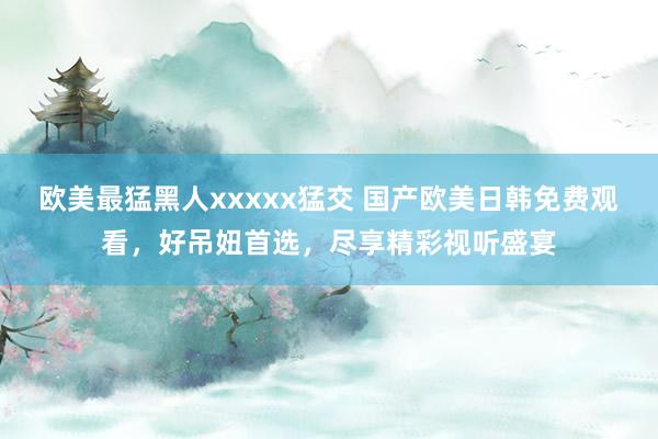欧美最猛黑人xxxxx猛交 国产欧美日韩免费观看，好吊妞首选，尽享精彩视听盛宴
