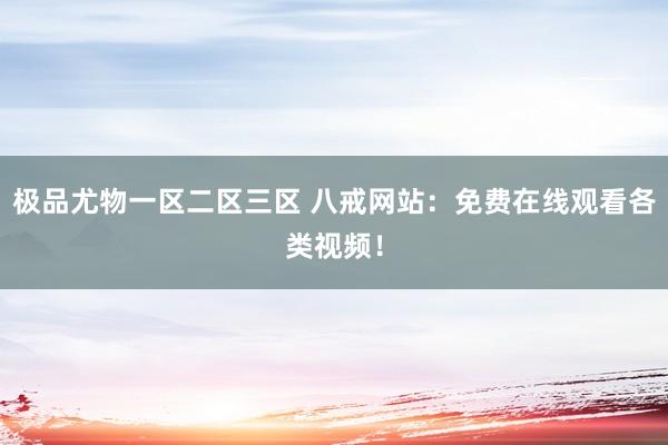 极品尤物一区二区三区 八戒网站：免费在线观看各类视频！