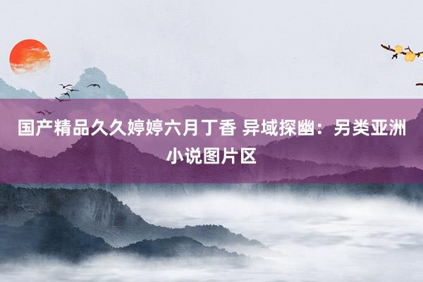 国产精品久久婷婷六月丁香 异域探幽：另类亚洲小说图片区