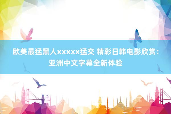 欧美最猛黑人xxxxx猛交 精彩日韩电影欣赏：亚洲中文字幕全新体验
