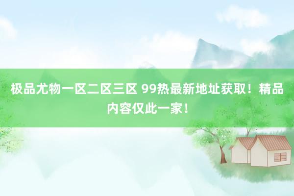 极品尤物一区二区三区 99热最新地址获取！精品内容仅此一家！