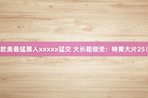 欧美最猛黑人xxxxx猛交 大长粗做受：特黄大片25！