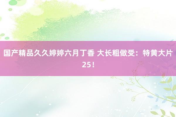国产精品久久婷婷六月丁香 大长粗做受：特黄大片25！