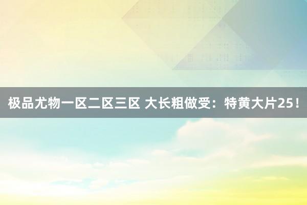极品尤物一区二区三区 大长粗做受：特黄大片25！