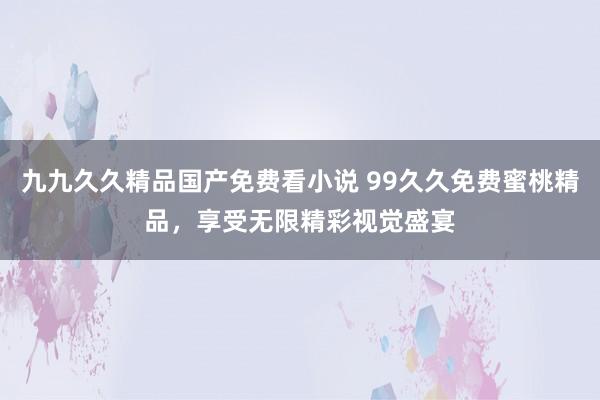 九九久久精品国产免费看小说 99久久免费蜜桃精品，享受无限精彩视觉盛宴