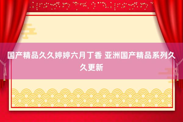 国产精品久久婷婷六月丁香 亚洲国产精品系列久久更新