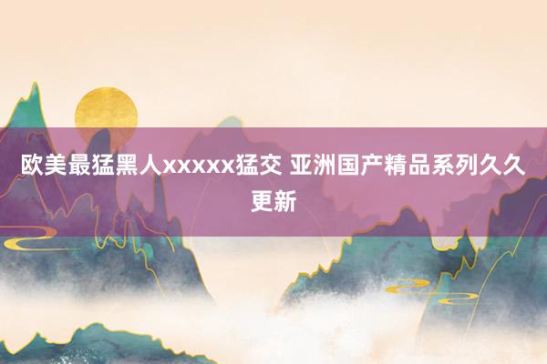 欧美最猛黑人xxxxx猛交 亚洲国产精品系列久久更新
