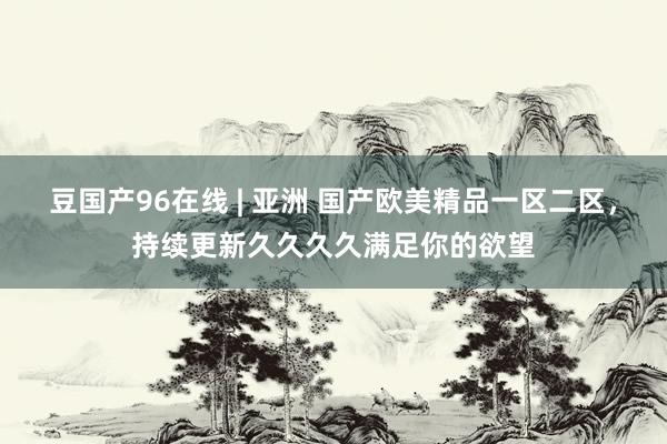 豆国产96在线 | 亚洲 国产欧美精品一区二区，持续更新久久久久满足你的欲望