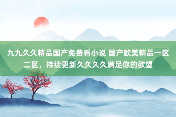 九九久久精品国产免费看小说 国产欧美精品一区二区，持续更新久久久久满足你的欲望