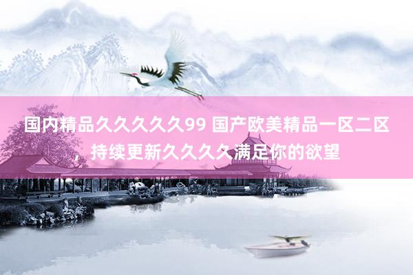 国内精品久久久久久99 国产欧美精品一区二区，持续更新久久久久满足你的欲望