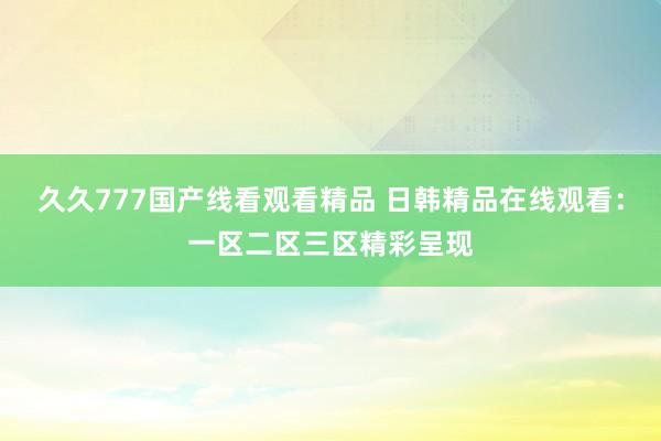 久久777国产线看观看精品 日韩精品在线观看：一区二区三区精彩呈现