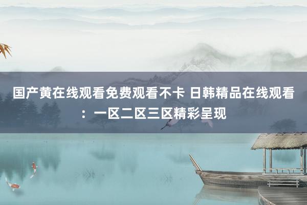 国产黄在线观看免费观看不卡 日韩精品在线观看：一区二区三区精彩呈现