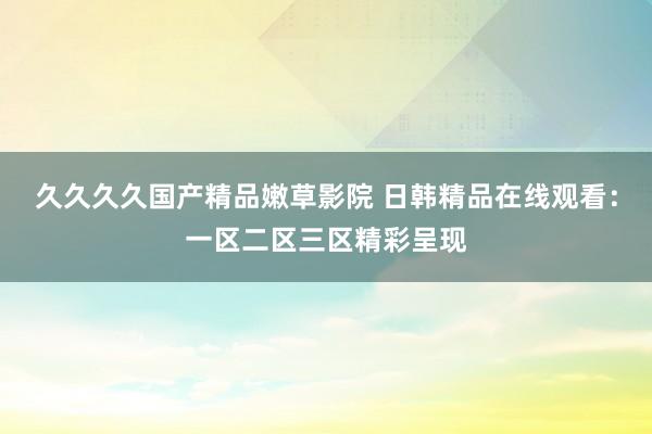 久久久久国产精品嫩草影院 日韩精品在线观看：一区二区三区精彩呈现
