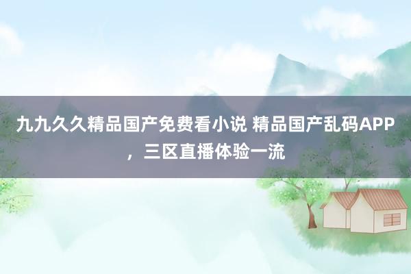 九九久久精品国产免费看小说 精品国产乱码APP，三区直播体验一流